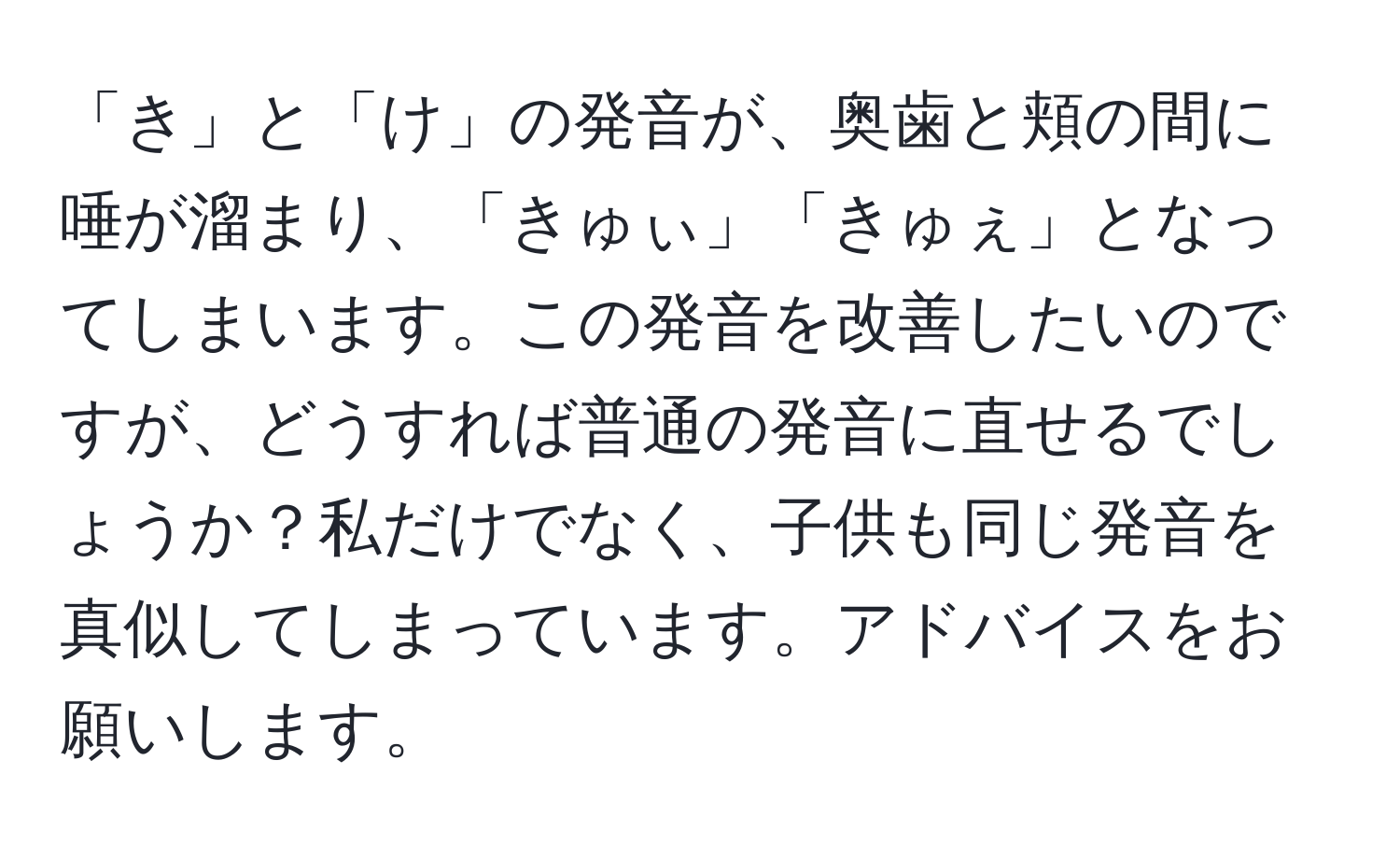 「き」と「け」の発音が、奥歯と頬の間に唾が溜まり、「きゅぃ」「きゅぇ」となってしまいます。この発音を改善したいのですが、どうすれば普通の発音に直せるでしょうか？私だけでなく、子供も同じ発音を真似してしまっています。アドバイスをお願いします。