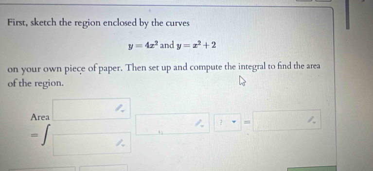 First, sketch the region enclosed by the curves
y=4x^2 and y=x^2+2
on your own piece of paper. Then set up and compute the integral to find the area 
of the region. 
Area □
=∈t _□ □ □. □ =□