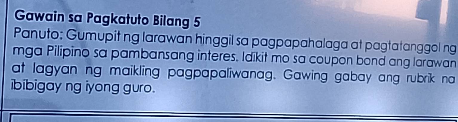 Gawain sa Pagkatuto Bilang 5 
Panuto: Gumupit ng larawan hinggil sa pagpapahalaga at pagtatanggol ng 
mga Pilipino sa pambansang interes. Idikit mo sa coupon bond ang larawan 
at lagyan ng maikling pagpapaliwanag. Gawing gabay ang rubrik na 
ibibigay ng iyong guro .