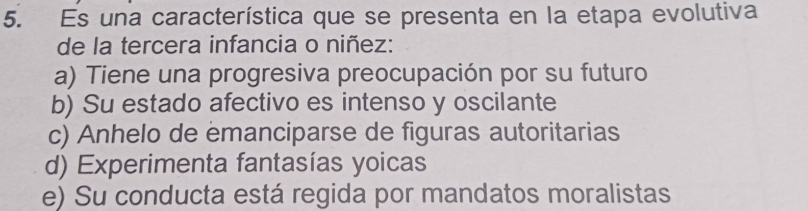 Es una característica que se presenta en la etapa evolutiva
de la tercera infancia o niñez:
a) Tiene una progresiva preocupación por su futuro
b) Su estado afectivo es intenso y oscilante
c) Anhelo de emanciparse de figuras autoritarias
d) Experimenta fantasías yoicas
e) Su conducta está regida por mandatos moralistas