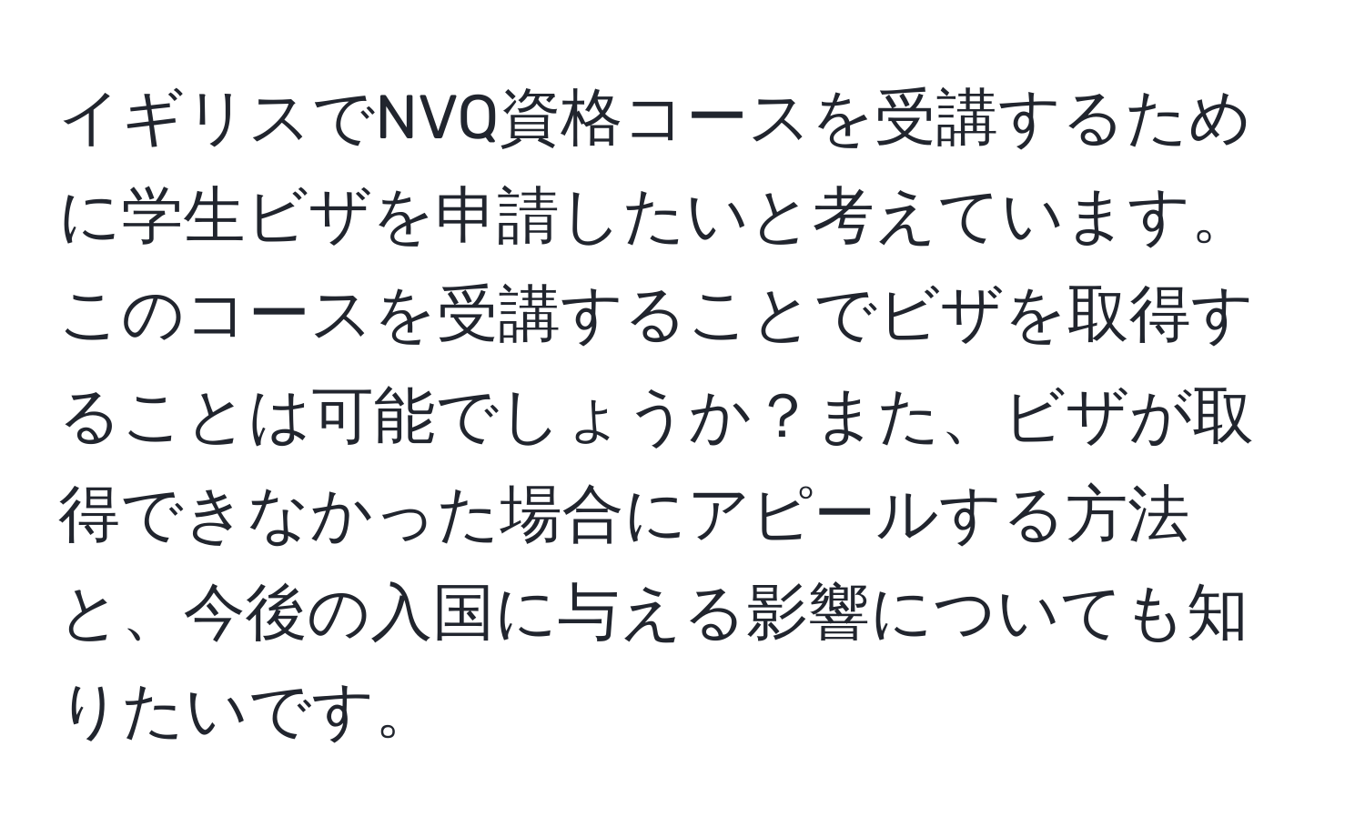 イギリスでNVQ資格コースを受講するために学生ビザを申請したいと考えています。このコースを受講することでビザを取得することは可能でしょうか？また、ビザが取得できなかった場合にアピールする方法と、今後の入国に与える影響についても知りたいです。