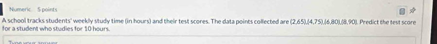 Numeric 5 points 
A school tracks students' weekly study time (in hours) and their test scores. The data points collected are (2,65), (4,75), (6,80), (8,90). Predict the test score 
for a student who studies for 10 hours.