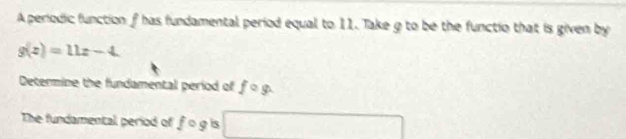 A periodic function f has fundamental period equal to 11. Take g to be the functio that is given by
g(z)=11z-4. 
Determine the fundamental period of fcirc g. 
The fundamental period of fcirc g is □