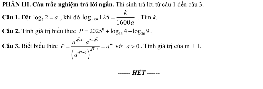 PHẢN III. Câu trắc nghiệm trả lời ngắn. Thí sinh trả lời từ câu 1 đến câu 3. 
Câu 1. Đặt log _52=a , khi đó log _4^(∈fty)125= k/1600a . Tìm k. 
Câu 2. Tính giá trị biểu thức P=2025^0+log _364+log _369. 
Câu 3. Biết biểu thức P=frac a^(sqrt(5)+1)· a^(2-sqrt(5))(a^(sqrt(7)-3))^sqrt(7)+3=a ''' với a>0. Tính giá trị của m+1. 
_HếT_