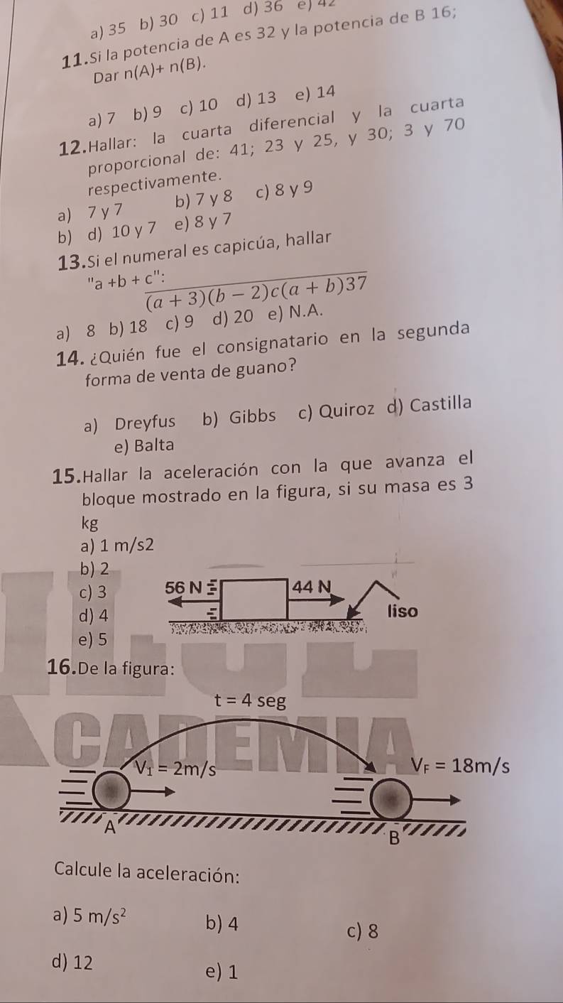 a) 35 b) 30 c) 11 d) 36 e) 42
11.Si la potencia de A es 32 y la potencia de B 16;
Dar n(A)+n(B).
a) 7 b) 9 c) 10 d) 13 e) 14
12.Hallar: la cuarta diferencial y la cuarta
proporcional de: 41; 23 y 25, y 30; 3 y 70
respectivamente.
a) 7 y 7 b) 7 y 8 c) 8 y 9
b) d) 10 y 7 e) 8 γ 7
13.Si el numeral es capicúa, hallar
''a+b+c ":
overline (a+3)(b-2)c(a+b)37
a) 8 b) 18 c) 9 d) 20 e) N.A.
14. ¿Quién fue el consignatario en la segunda
forma de venta de guano?
a) Dreyfus b) Gibbs c) Quiroz d) Castilla
e) Balta
15.Hallar la aceleración con la que avanza el
bloque mostrado en la figura, si su masa es 3
kg
a) 1 m/s2
b)2
c) 3 
d) 4
e) 5
16.De la figura:
Calcule la aceleración:
a) 5m/s^2 b) 4 c) 8
d) 12 e) 1