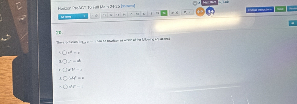 A Next Itern
Horizon PreACT 10 Fall Math 24-25 [36 Items] o, L uis
All ltems 1-10 12 13 14 15 16 17 18 19 20 21-32 a 《P Overall Instructions
Save Revie
4
20.
The expression log _abx=zcan be rewritten as which of the following equations?
F. z^(ab)=x
z^x=ab
H a^2b^2=x
J. (ab)^x=z
K. a^zb^z=z