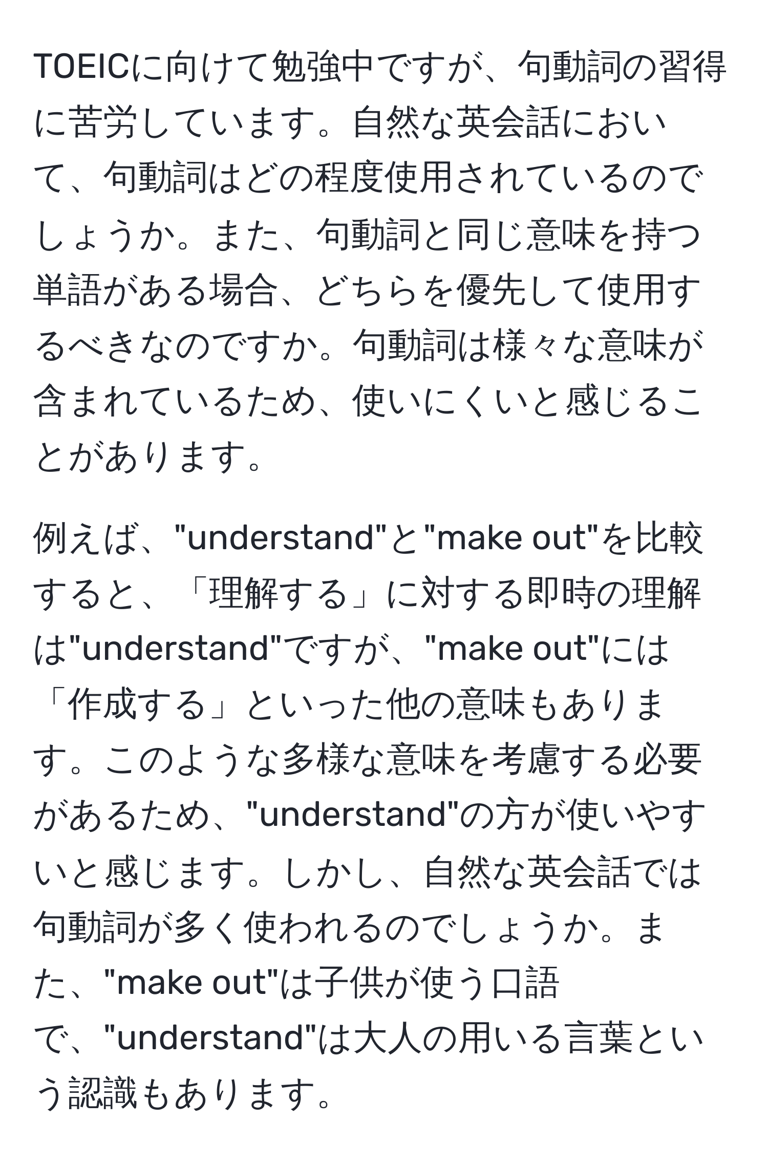 TOEICに向けて勉強中ですが、句動詞の習得に苦労しています。自然な英会話において、句動詞はどの程度使用されているのでしょうか。また、句動詞と同じ意味を持つ単語がある場合、どちらを優先して使用するべきなのですか。句動詞は様々な意味が含まれているため、使いにくいと感じることがあります。

例えば、"understand"と"make out"を比較すると、「理解する」に対する即時の理解は"understand"ですが、"make out"には「作成する」といった他の意味もあります。このような多様な意味を考慮する必要があるため、"understand"の方が使いやすいと感じます。しかし、自然な英会話では句動詞が多く使われるのでしょうか。また、"make out"は子供が使う口語で、"understand"は大人の用いる言葉という認識もあります。