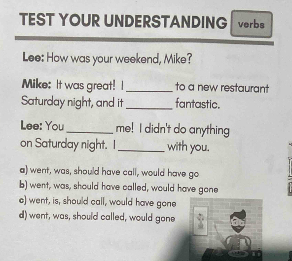 TEST YOUR UNDERSTANDING verbs
Lee: How was your weekend, Mike?
Mike: It was great! I _to a new restaurant
Saturday night, and it_ fantastic.
Lee: You _me! I didn't do anything
on Saturday night. I_ with you.
a) went, was, should have call, would have go
b) went, was, should have called, would have gone
c) went, is, should call, would have gone
d) went, was, should called, would gone