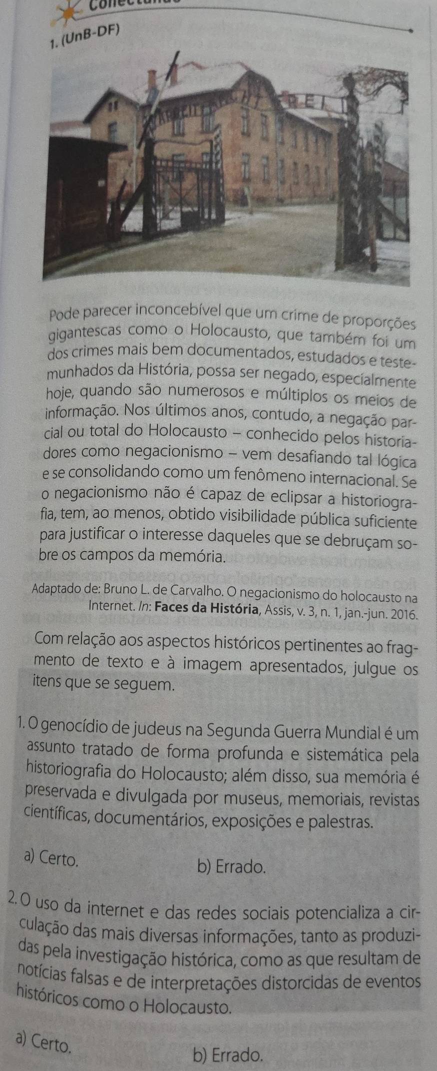 Conecta
(UnB-DF)
Pode parecer inconcebível que um crime de proporções
gigantescas como o Holocausto, que também foi um
dos crimes mais bem documentados, estudados e teste-
munhados da História, possa ser negado, especialmente
hoje, quando são numerosos e múltiplos os meios de
informação. Nos últimos anos, contudo, a negação par-
cial ou total do Holocausto - conhecido pelos historia-
dores como negacionismo - vem desafiando tal lógica
e se consolidando como um fenômeno internacional. Se
o negacionismo não é capaz de eclipsar a historiogra-
fia, tem, ao menos, obtido visibilidade pública suficiente
para justificar o interesse daqueles que se debruçam so-
bre os campos da memória.
Adaptado de: Bruno L. de Carvalho. O negacionismo do holocausto na
Internet. /n: Faces da História, Assis, v. 3, n. 1, jan.-jun. 2016.
Com relação aos aspectos históricos pertinentes ao frag-
mento de texto e à imagem apresentados, julgue os
itens que se seguem.
1. O genocídio de judeus na Segunda Guerra Mundial é um
assunto tratado de forma profunda e sistemática pela
historiografia do Holocausto; além disso, sua memória é
preservada e divulgada por museus, memoriais, revistas
científicas, documentários, exposições e palestras.
a) Certo.
b) Errado.
2. O uso da internet e das redes sociais potencializa a cir-
culação das mais diversas informações, tanto as produzi-
das pela investigação histórica, como as que resultam de
notícias falsas e de interpretações distorcidas de eventos
históricos como o Holocausto.
a) Certo.
b) Errado.