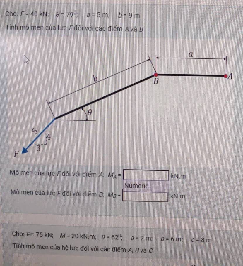 Cho: F=40kN; θ =79^0; a=5m; b=9m
Tính mô men của lực Fđối với các điểm A và B 
Mô men của lực Fđối với điểm A: M_A=□ kN.m
Numeric 
Mô men của lực F đối với điểm B: M_B= □ kl N.m 
Cho: F=75kN; M=20kN. m; θ =62^0; a=2m; b=6m; c=8m
Tính mô men của hệ lực đối với các điểm A, B và C