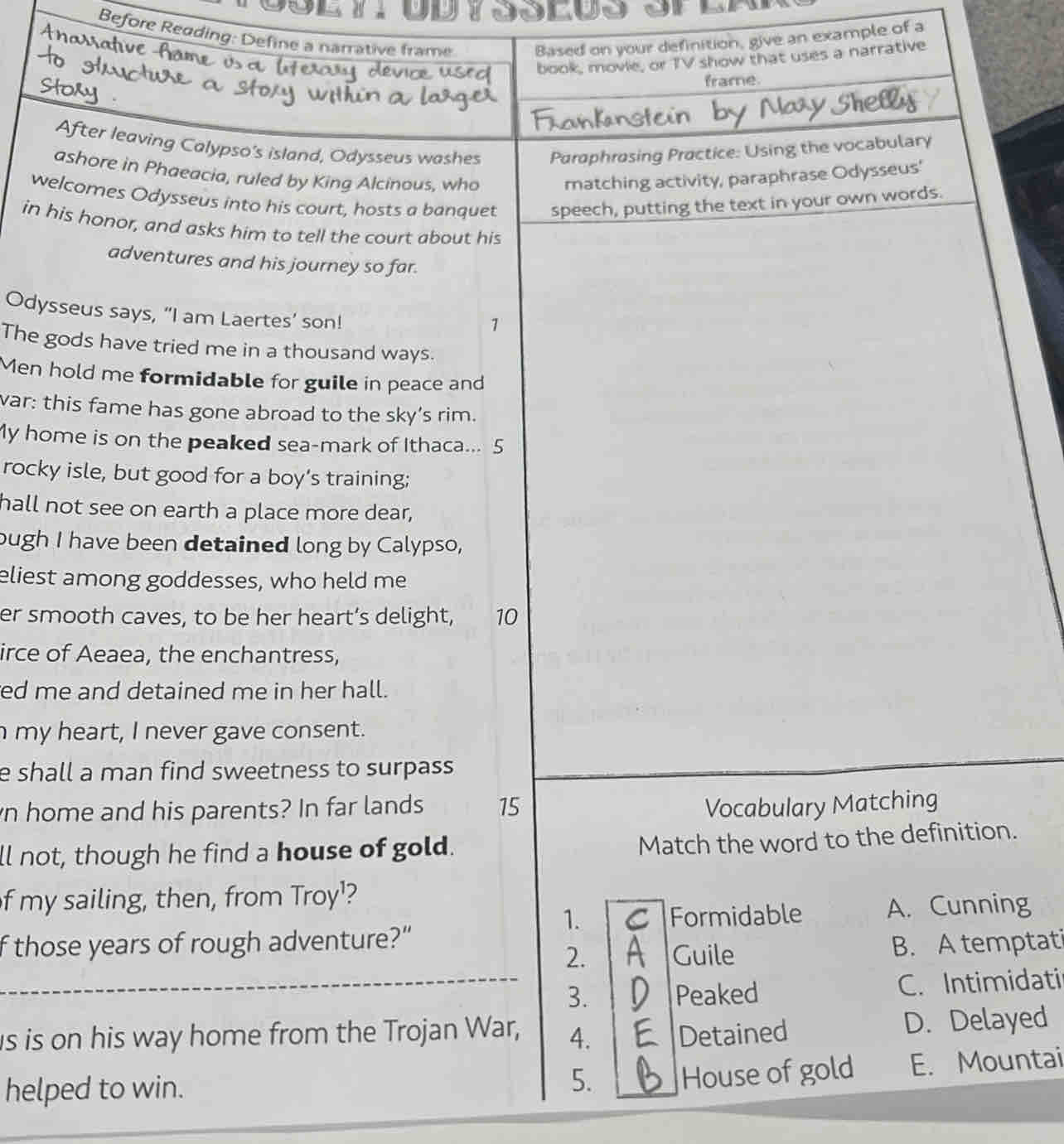 Before Reading: Define a narrative frame Based on your definition, give an example of a
Ar
book, movie, or TV show that uses a narrative
frame.
After leaving Calypso's island, Odysseus washes Paraphrosing Practice: Using the vocabulary
ashore in Phaeacia, ruled by King Alcinous, who matching activity, paraphrase Odysseus'
welcomes Odysseus into his court, hosts a banquet speech, putting the text in your own words.
in his honor, and asks him to tell the court about his
adventures and his journey so far.
Odysseus says, “I am Laertes’ son!
1
The gods have tried me in a thousand ways.
Men hold me formidable for guile in peace and
var: this fame has gone abroad to the sky’s rim.
My home is on the peaked sea-mark of Ithaca... 5
rocky isle, but good for a boy’s training;
hall not see on earth a place more dear,
ough I have been detained long by Calypso,
eliest among goddesses, who held me
er smooth caves, to be her heart’s delight, 10
irce of Aeaea, the enchantress,
ed me and detained me in her hall.
n my heart, I never gave consent.
e shall a man find sweetness to surpass
n home and his parents? In far lands 15 Vocabulary Matching
ll not, though he find a house of gold.
Match the word to the definition.
f my sailing, then, from Troy¹?
1. Formidable A. Cunning
f those years of rough adventure?”
2. Guile B. A temptati
_
_3. Peaked C. Intimidati
is is on his way home from the Trojan War, 4. Detained D. Delayed
5. House of gold
helped to win. E. Mountai