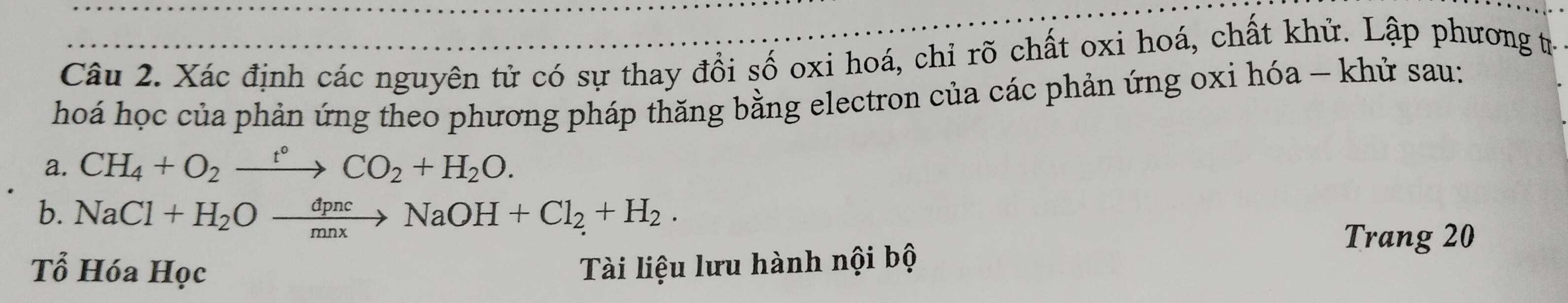 Xác định các nguyên tử có sự thay đổi số oxi hoá, chỉ rõ chất oxi hoá, chất khử. Lập phương tư 
hoá học của phản ứng theo phương pháp thăng bằng electron của các phản ứng oxi hóa - khử sau: 
a. CH_4+O_2xrightarrow t°CO_2+H_2O. 
b. NaCl+H_2Oxrightarrow dpncNaOH+Cl_2+H_2. 
Trang 20
Tổ Hóa Học Tài liệu lưu hành nội bộ