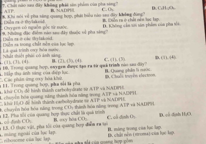 Chất nào sau đây không phải sản phẩm của pha sáng?. ATP. B. NADPH. C. O_2.
D. C_6H_12O_6.
8. Khi nói về pha sáng quang hợp, phát biểu nào sau dây không đúng?. Diễn ra ở thylakoid. B. Diễn ra ở chất nền lục lạp.. Oxygen có nguồn gốc từ nước. D. Không cần tới sản phẩm của pha tối.
9. Những đặc điểm nào sau đây thuộc về pha sáng?
Diễn ra ở các thylakoid.
Diễn ra trong chất nền của lục lạp.
Là quá trình oxy hóa nước.
Nhất thiết phải có ánh sáng.. (1), (3), (4). B. (2), (3), (4). C. (1), (3). D. (1), (4).
n 10. Trong quang hợp, oxygen được tạo ra từ quá trình nào sau đây?
A Hấp thụ ánh sáng của diệp lục. B. Quang phân li nước.
C. Các phản ứng oxy hóa khử. D. Chuỗi truyền electron.
1 11. Trong quang hợp, pha tối là pha
, khử CO_2 đề hình thành carbohydrate từ ATP và NADPH.
3. chuyển hóa quang năng thành hóa năng trong ATP và NADPH.
C. khử H_2O để hình thành carbohydrate từ ATP và NADPH.
0. chuyển hóa hóa năng trong CO_2 thành hóa năng trong ATP và NADPH.
1 12. Pha tối của quang hợp thực chất là quá trình
cổ định CO_2. B. oxy hóa CO_2. C. Coverline O định O_2. D. cố định H_2O.
1 13. Ở thực vật, pha tối của quang hợp diễn ra tại
A. màng ngoài của lục lạp. B. màng trong của lục lạp.
C. ribosome của lục lạp. D. chất nền (stroma) của lục lạp.
của nha tối của quang hợp gồm