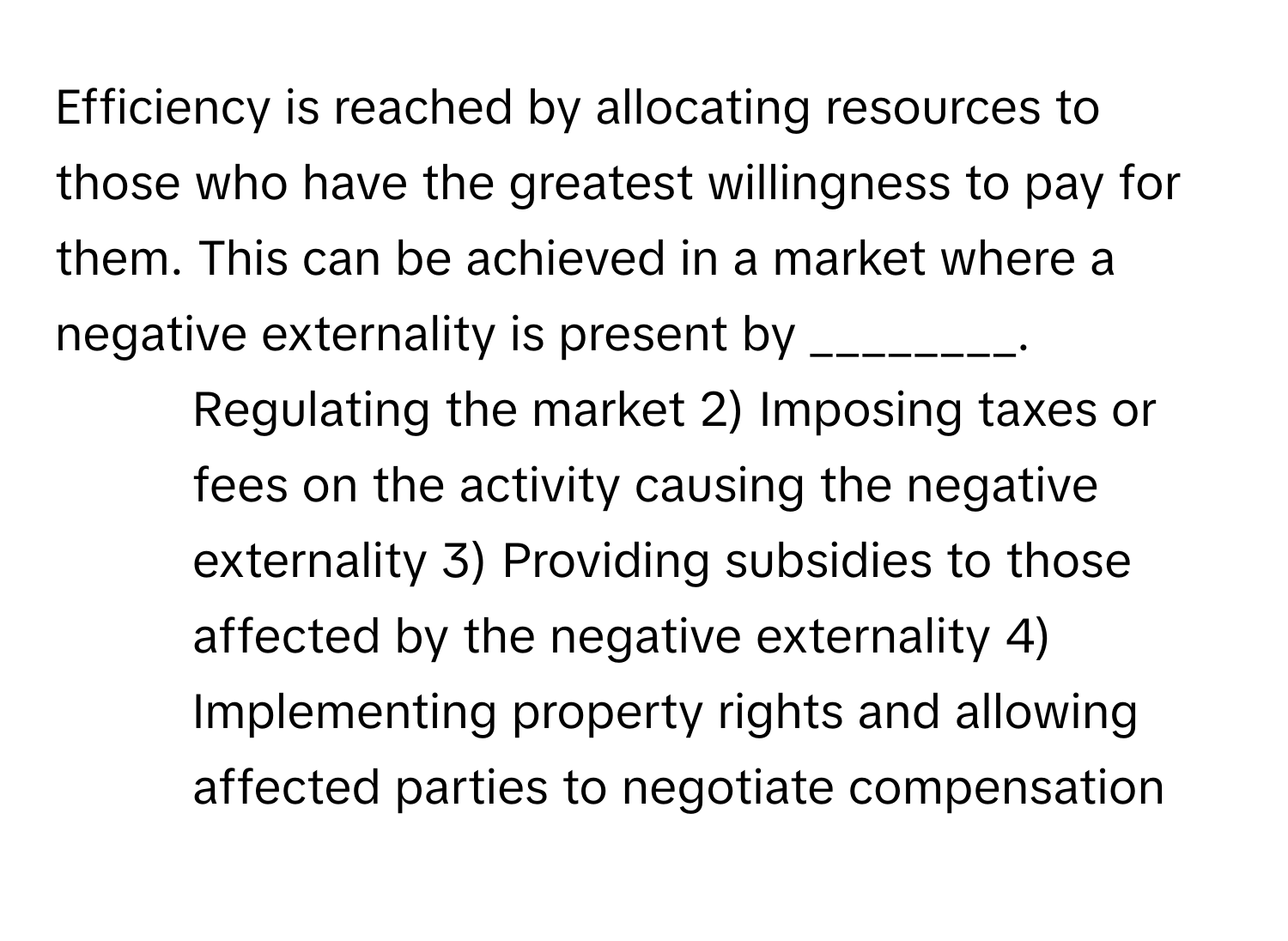 Efficiency is reached by allocating resources to those who have the greatest willingness to pay for them. This can be achieved in a market where a negative externality is present by ________.

1) Regulating the market 2) Imposing taxes or fees on the activity causing the negative externality 3) Providing subsidies to those affected by the negative externality 4) Implementing property rights and allowing affected parties to negotiate compensation