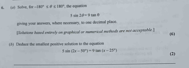 Solve, for -180°≤ θ ≤ 180° , the equation
5sin 2θ =9tan θ
giving your answers, where necessary, to one decimal place. 
[Solutions based entirely on graphical or numerical methods are not acceptable.] 
(6) 
(6) Deduce the smallest positive solution to the equation
5sin (2x-50°)=9tan (x-25°)
(2)