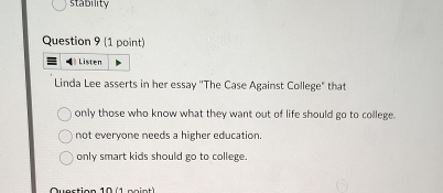 stability
Question 9 (1 point)
Listen
Linda Lee asserts in her essay ''The Case Against College" that
only those who know what they want out of life should go to college.
not everyone needs a higher education
only smart kids should go to college.
Quection 10 ( 1 po i e t