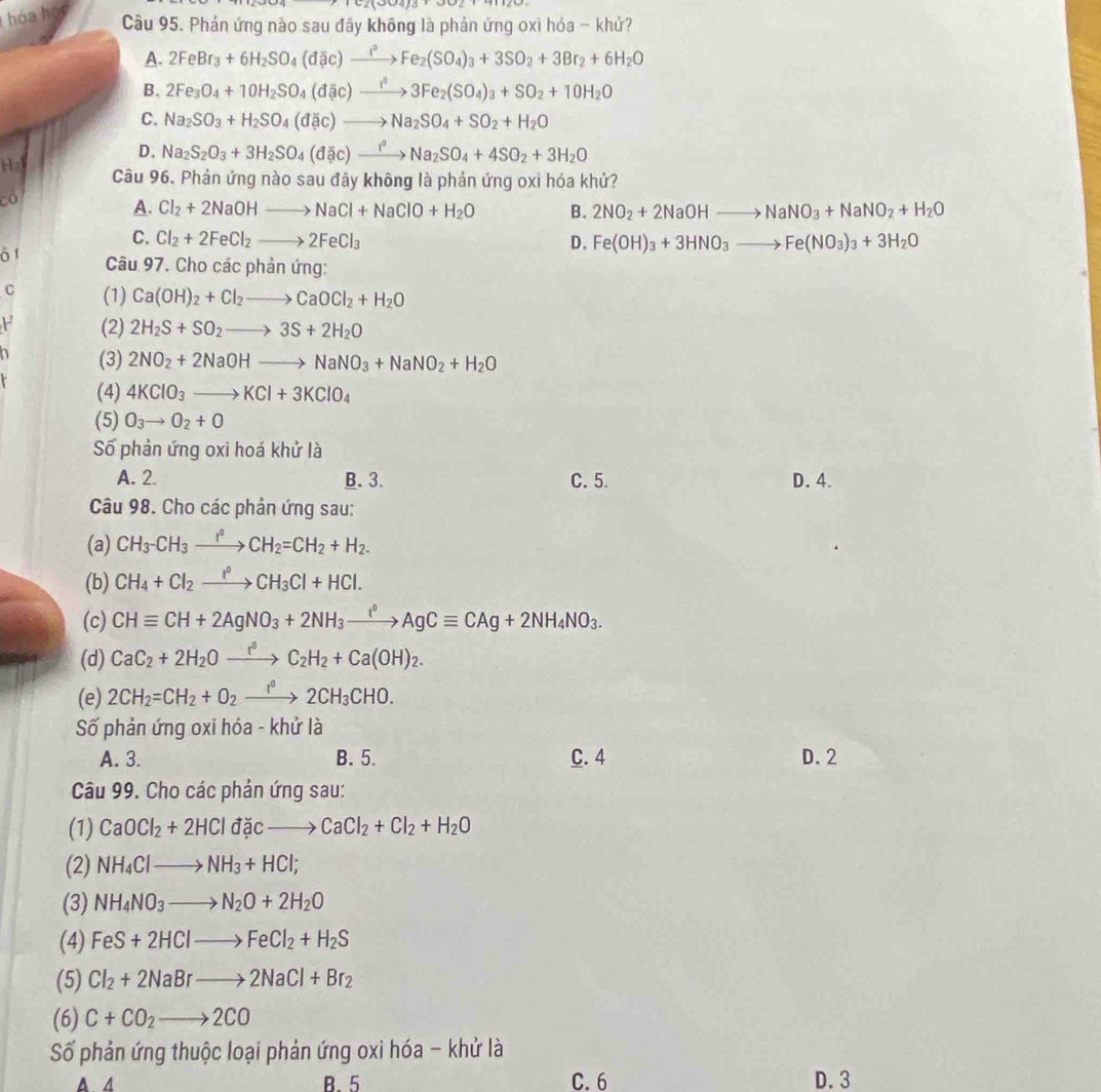 hóa học
Câu 95. Phản ứng nào sau đây không là phản ứng oxi hóa - khử?
A. 2FeBr_3+6H_2SO_4(d# c)to Fe_2(SO_4)_3+3SO_2+3Br_2+6H_2O
B. 2Fe_3O_4+10H_2SO_4(dic)to 3Fe_2(SO_4)_3+SO_2+10H_2O
C. Na_2SO_3+H_2SO_4(d _ to Na_2SO_4+SO_2+H_2O
D. Na_2S_2O_3+3H_2SO_4(dac)to Na_2^3Na_2SO_4+4SO_2+3H_2O
Hz Câu 96. Phản ứng nào sau đây không là phản ứng oxi hóa khử?
Có
A. Cl_2+2NaOHto NaCl+NaClO+H_2O B. 2NO_2+2NaOHto NaNO_3+NaNO_2+H_2O
C. Cl_2+2FeCl_2to 2FeCl_3 D. Fe(OH)_3+3HNO_3to Fe(NO_3)_3+3H_2O
ó 1  Câu 97. Cho các phản ứng:
C (1) Ca(OH)_2+Cl_2to CaOCl_2+H_2O
F (2) 2H_2S+SO_2to 3S+2H_2O
a (3) 2NO_2+2NaOHto NaNO_3+NaNO_2+H_2O
(4) 4KClO_3to KCl+3KClO_4
(5) O_3to O_2+O
Số phản ứng oxi hoá khử là
A. 2. B. 3. C. 5. D. 4.
Câu 98. Cho các phản ứng sau:
(a) CH_3-CH_3xrightarrow f°CH_2=CH_2+H_2.
(b) CH_4+Cl_2xrightarrow I°CH_3Cl+HCl.
(c) CHequiv CH+2AgNO_3+2NH_3xrightarrow I°AgCequiv CAg+2NH_4NO_3.
(d) CaC_2+2H_2Oxrightarrow r^3C_2H_2+Ca(OH)_2.
(e) 2CH_2=CH_2+O_2xrightarrow I°2CH_3CHO.
Số phản ứng oxi hóa - khử là
A. 3. B. 5. C. 4 D. 2
Câu 99. Cho các phản ứng sau:
(1) CaOCl_2+2HCldacto CaCl_2+Cl_2+H_2O
(2) NH_4Clto NH_3+HCl;
(3) NH_4NO_3to N_2O+2H_2O
(4) FeS+2HClto FeCl_2+H_2S
(5) Cl_2+2NaBrto 2NaCl+Br_2
(6) C+CO_2to 2CO
Số phản ứng thuộc loại phản ứng oxi hóa - khử là
A A B. 5 C. 6 D. 3