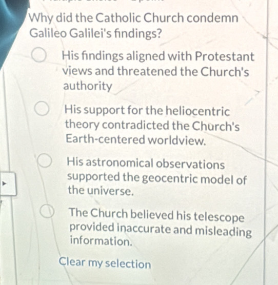 Why did the Catholic Church condemn
Galileo Galilei's findings?
His findings aligned with Protestant
views and threatened the Church's
authority
His support for the heliocentric
theory contradicted the Church's
Earth-centered worldview.
His astronomical observations
supported the geocentric model of
the universe.
The Church believed his telescope
provided inaccurate and misleading
information.
Clear my selection