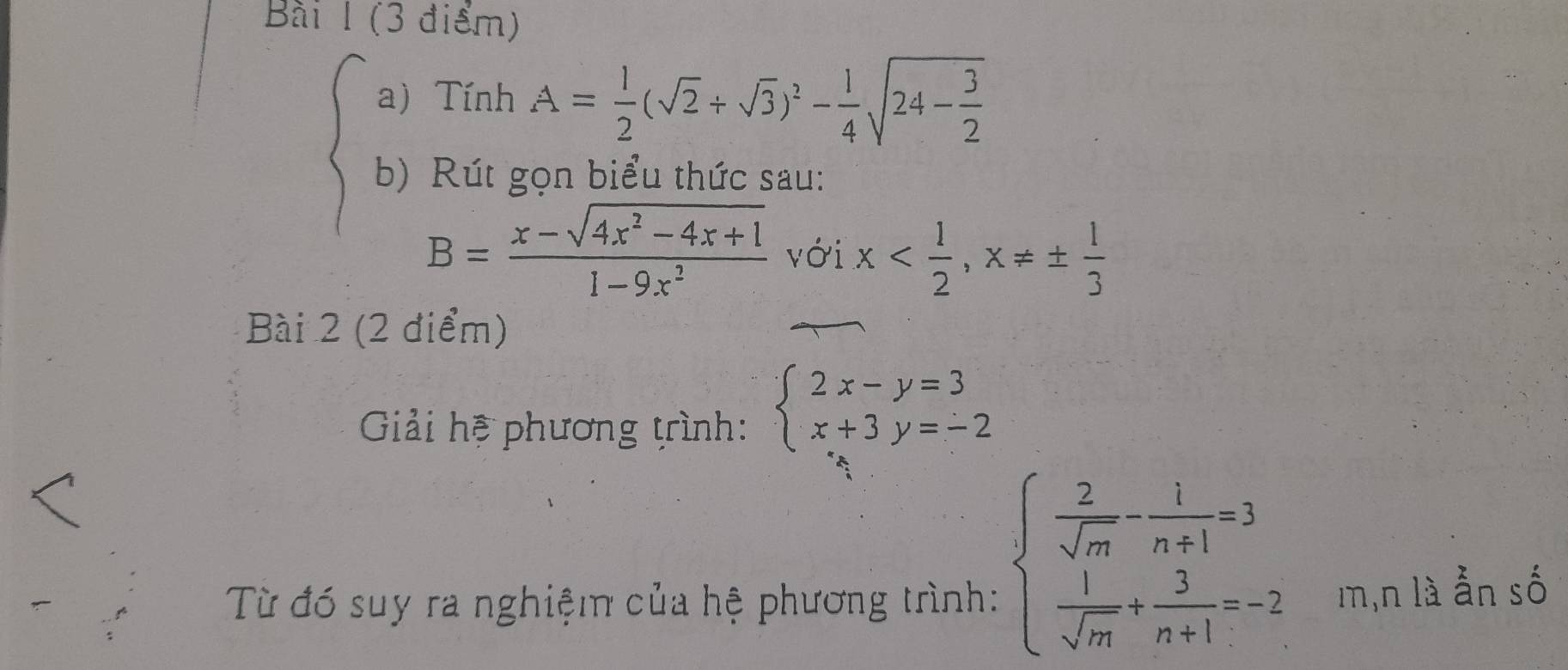 Tính A= 1/2 (sqrt(2)+sqrt(3))^2- 1/4 sqrt(24-frac 3)2
b) Rút gọn biểu thức sau:
B= (x-sqrt(4x^2-4x+1))/1-9x^2  với x , x!= ±  1/3 
Bài 2 (2 điểm) 
Giải hệ phương trình: beginarrayl 2x-y=3 x+3y=-2endarray.
beginarrayl  2/sqrt(m) - 1/n+1 =3  1/sqrt(m) + 3/n+1 =-2endarray.
Từ đó suy ra nghiệm của hệ phương trình: m,n là ẫn số