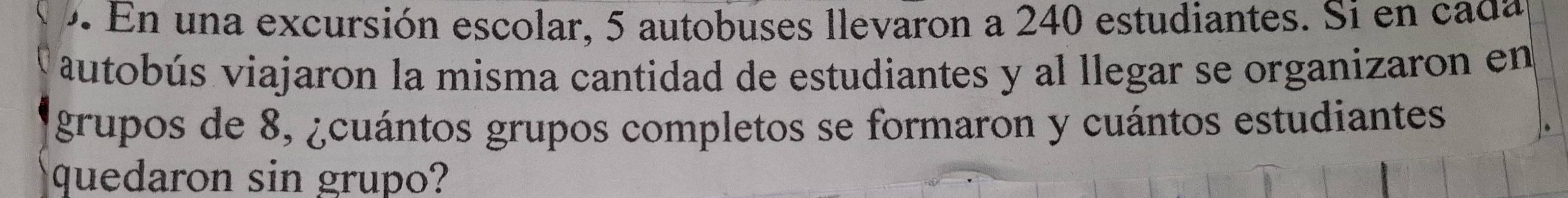 En una excursión escolar, 5 autobuses llevaron a 240 estudiantes. Si en cada 
autobús viajaron la misma cantidad de estudiantes y al llegar se organizaron en 
grupos de 8, ¿cuántos grupos completos se formaron y cuántos estudiantes 
quedaron sin grupo?