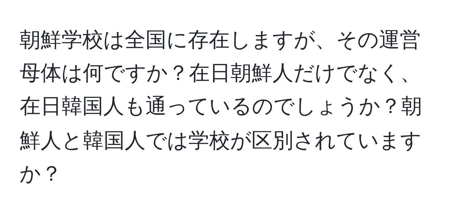 朝鮮学校は全国に存在しますが、その運営母体は何ですか？在日朝鮮人だけでなく、在日韓国人も通っているのでしょうか？朝鮮人と韓国人では学校が区別されていますか？