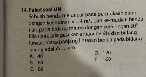 Paket soal UN
Sebuah benda meluncur pada permukaan datar
dengan kecepatan v=4m/s dan ke-mudian benda
naik pada bidang miring dengan kemiringan 30^0. 
Bila tidak ada gesekan antara benda dan bidang
luncur, maka panjang lintasan benda pada bidang
miring adalah ... cm.
A. 40 D. 120
B. 60 E. 160
C. 80