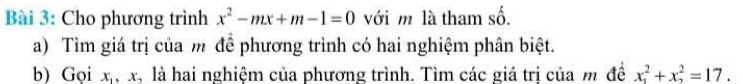 Cho phương trình x^2-mx+m-1=0 với m là tham số.
a) Tìm giá trị của m đề phương trình có hai nghiệm phân biệt.
b) Gọi x_1, x_2 là hai nghiệm của phương trình. Tìm các giá tri của m đề x_1^2+x_2^2=17.