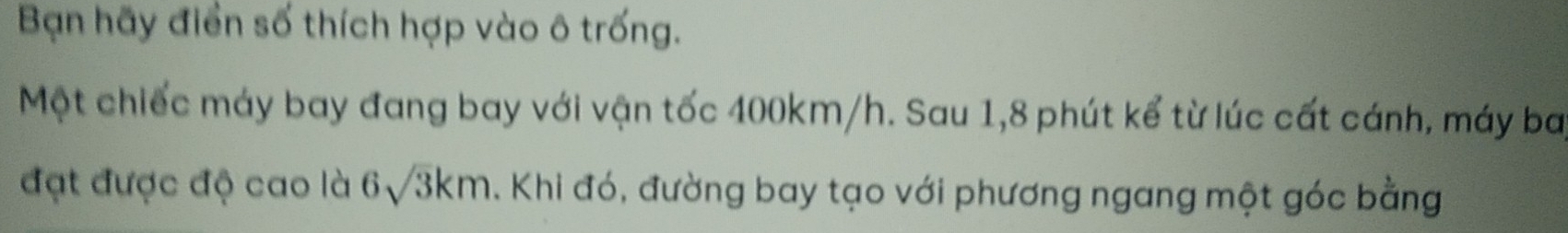 Bạn hãy điển số thích hợp vào ô trống. 
Một chiếc máy bay đang bay với vận tốc 400km/h. Sau 1,8 phút kể từ lúc cất cánh, máy ba 
đạt được độ cao là 6sqrt(3)km. Khi đó, đường bay tạo với phương ngang một góc bằng