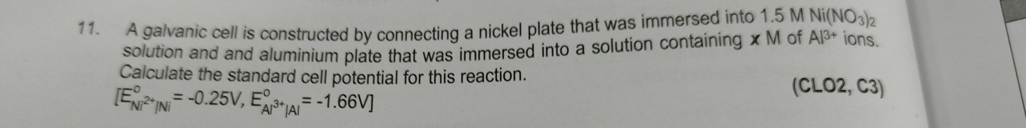 A galvanic cell is constructed by connecting a nickel plate that was immersed into 1.5 M Ni(NO_3)_2
solution and and aluminium plate that was immersed into a solution containing xM of Al^(3+) ions. 
Calculate the standard cell potential for this reaction.
[E_Ni^(2+)/Ni^circ =-0.25V,E_Al^(3+)|Al^circ =-1.66V]
C CLO2, C3)