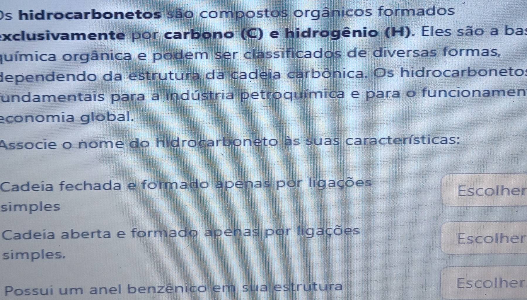 Os hidrocarbonetos são compostos orgânicos formados
exclusivamente por carbono (C) e hidrogênio (H). Eles são a ba:
química orgânica e podem ser classificados de diversas formas,
dependendo da estrutura da cadeia carbônica. Os hidrocarboneto:
fundamentais para a indústria petroquímica e para o funcionamen
economia global.
Associe o nome do hidrocarboneto às suas características:
Cadeia fechada e formado apenas por ligações
Escolher
simples
Cadeia aberta e formado apenas por ligações
Escolher
simples.
Possui um anel benzênico em sua estrutura Escolher