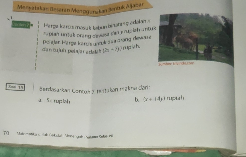 Menyatakan Besaran Menggunakan Bentuk Aljabar
Contoh 7 Harga karcis masuk kebun binatang adalah x
rupiah untuk orang dewasa dan y rupiah untu
pelajar. Harga karcis untuk dua orang dewasa
dan tujuh pelajar adalah (2x+7y) rupiah.
Soal 15 Berdasarkan Contoh 7, tentukan makna dari:
a. 5x rupiah
b. (x+14y) rupiah
70 Matematika untuk Sekolah Menengah Pertama Kelas VII