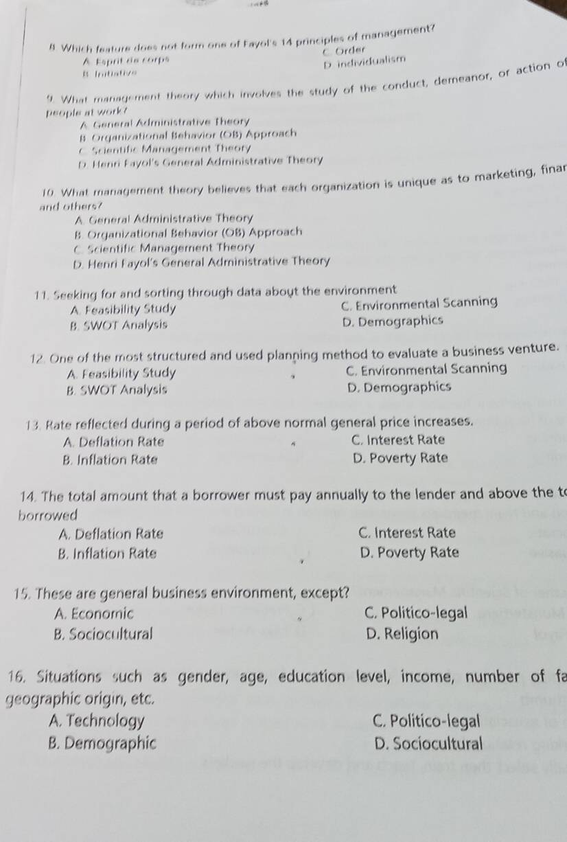 Which feature does not form one of Fayol's 14 principles of management?
C. Order
A Esprit de corps
D individualism
B Initistive
9. What management theory which involves the study of the conduct, demeanor, or action of
people at work?
A General Administrative Theory
B Organizational Behavior (OB) Approach
C Scientific Management Theory
D. Henri Fayol's General Administrative Theory
10. What management theory believes that each organization is unique as to marketing, finar
and others?
A. General Administrative Theory
B. Organizational Behavior (OB) Approach
C. Scientific Management Theory
D. Henri Fayol's General Administrative Theory
11. Seeking for and sorting through data aboyt the environment
A. Feasibility Study C. Environmental Scanning
B. SWOT Analysis D. Demographics
12. One of the most structured and used planning method to evaluate a business venture.
A. Feasibility Study C. Environmental Scanning
B. SWOT Analysis D. Demographics
13. Rate reflected during a period of above normal general price increases.
A. Deflation Rate C. Interest Rate
B. Inflation Rate D. Poverty Rate
14. The total amount that a borrower must pay annually to the lender and above the to
borrowed
A. Deflation Rate C. Interest Rate
B. Inflation Rate D. Poverty Rate
15. These are general business environment, except?
A. Economic C. Politico-legal
B. Sociocultural D. Religion
16. Situations such as gender, age, education level, income, number of fa
geographic origin, etc.
A. Technology C. Politico-legal
B. Demographic D. Sociocultural