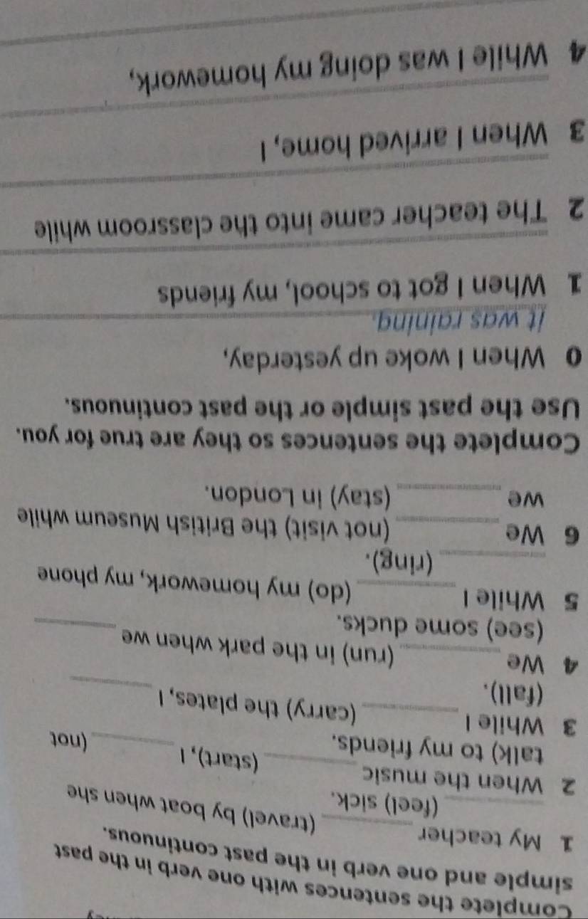 Complete the sentences with one verb in the past 
simple and one verb in the past continuous. 
1 My teacher 
_(travel) by boat when she 
_(feel) sick. 
2 When the music_ (start), 1_ (not 
talk) to my friends. 
_ 
3 While I _(carry) the plates, I 
(fall). 
4 We_ (run) in the park when we 
(see) some ducks. 
_ 
5 While I _(do) my homework, my phone 
_(ring). 
6 We _(not visit) the British Museum while 
we _(stay) in London. 
Complete the sentences so they are true for you. 
Use the past simple or the past continuous. 
0 When I woke up yesterday, 
it was raining._ 
1 When I got to school, my friends 
_ 
_ 
2 The teacher came into the classroom while 
_ 
3 When I arrived home, I 
_ 
4 While I was doing my homework,