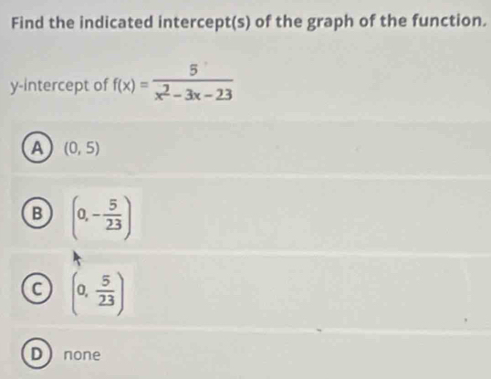 Find the indicated intercept(s) of the graph of the function.
y-intercept of f(x)= 5/x^2-3x-23 
A (0,5)
B (0,- 5/23 )
C (0, 5/23 )
Dnone