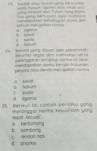 Kaidah atau aturan yang bersumber
pada hukum agama atau kitab suc 
yang berasal dari Tuhan Yang Maha
Esa yang bertujuan agar manusia
mendapatkan kebahagian dunia dan 
akhirat merupakan norma
a. agama
b sosial
c. susila
d. hukum
24. Norma yang dibuat oleh pemerintah
bersifat tegas dan memaksa serta 
pelanggaran terhadap norma ini akan 
mendapatkan sanksi berupa hukuman 
penjara atau denda merupakan norma
…
a. sosial
b. hukum
c. susila
d. agama
25. Berikut ini contoh perilaku yang
melanggar norma kesusilaan yang
tepat, kecuali ...
a. berbohong
b. sombong
c. rendah hati
d. anarkis