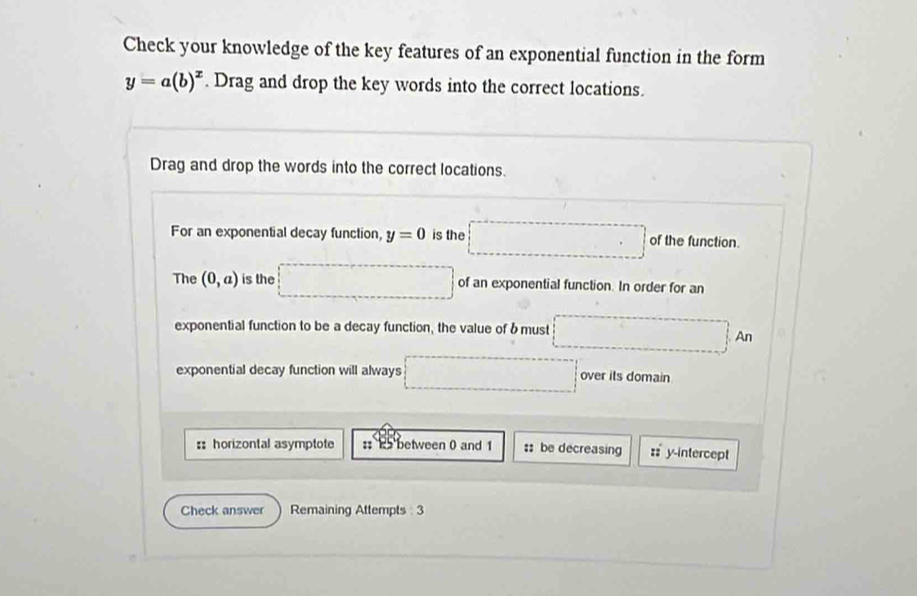 Check your knowledge of the key features of an exponential function in the form
y=a(b)^x. Drag and drop the key words into the correct locations. 
Drag and drop the words into the correct locations. 
For an exponential decay function, y=0 is the □ of the function. 
The (0,a) is the □ of an exponential function. In order for an 
exponential function to be a decay function, the value of b must □ An
exponential decay function will always □ over its domain 
:: horizontal asymptote :: 2 between 0 and 1 ::be decreasing :: y-intercept 
Check answer Remaining Attempts : 3