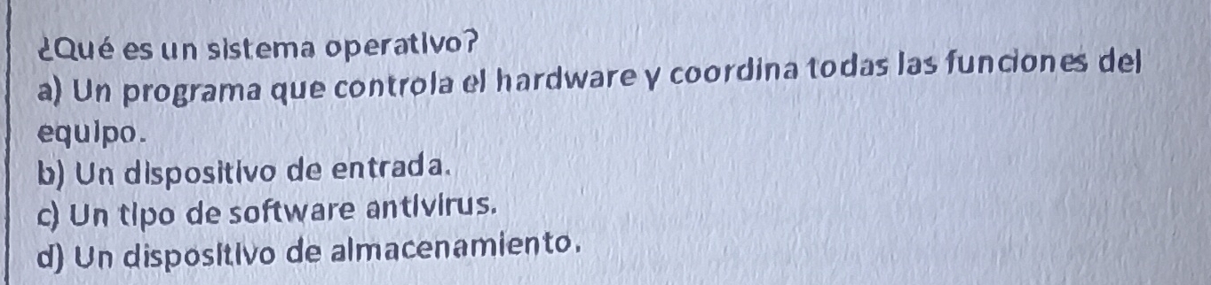 ¿Qué es un sistema operativo?
a) Un programa que controla el hardware y coordina todas las funciones del
equipo.
b) Un dispositivo de entrada.
c) Un tipo de software antivirus.
d) Un dispositivo de almacenamiento.