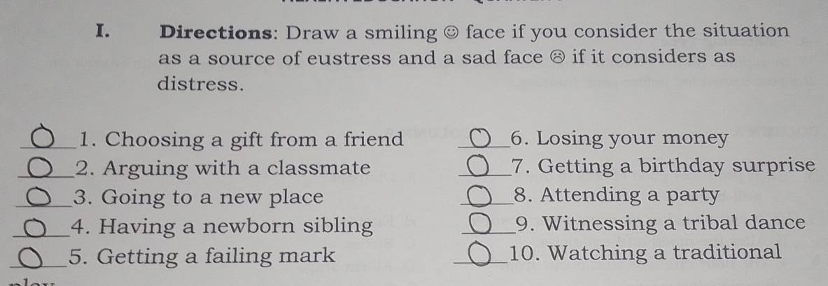 Directions: Draw a smiling ☺ face if you consider the situation 
as a source of eustress and a sad face ⑧ if it considers as 
distress. 
_1. Choosing a gift from a friend _6. Losing your money 
_2. Arguing with a classmate _7. Getting a birthday surprise 
_3. Going to a new place _8. Attending a party 
_4. Having a newborn sibling _9. Witnessing a tribal dance 
_5. Getting a failing mark _10. Watching a traditional