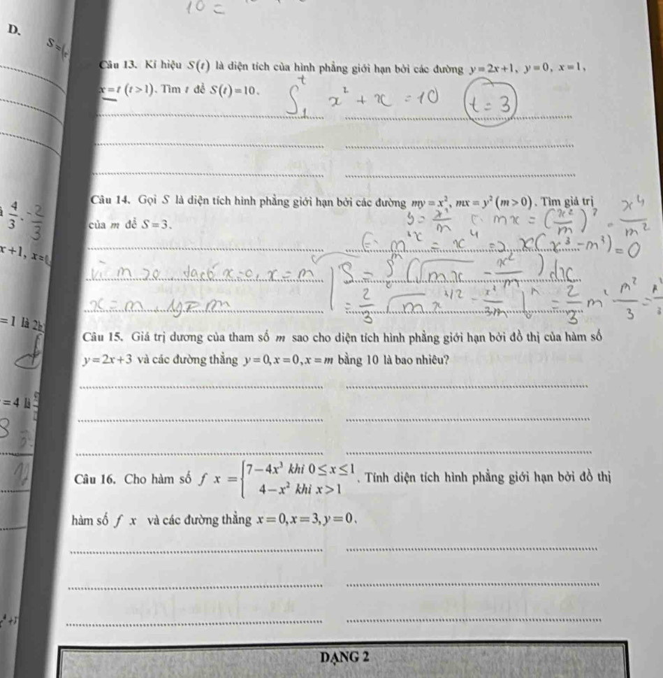 S=
_Câu 13. Kí hiệu S(1) là diện tích của hình phẳng giới hạn bởi các đường y=2x+1, y=0, x=1, 
_
x=t(t>1) Tìm 1 đề S(t)=10. 
_ 
_ 
_ 
__ 
_ 
_ 
Câu 14. Gọi S là diện tích hình phẳng giới hạn bởi các đường my=x^2, mx=y^2(m>0). Tìm giả trị
 4/3  của m đễ S=3.
x+1, x= _ 
_ 
_
=1 là 2h 
Câu 15. Giá trị dương của tham số m sao cho diện tích hình phẳng giới hạn bởi đồ thị của hàm số
y=2x+3 và các đường thẳng y=0, x=0, x=m bằng 10 là bao nhiêu? 
_ 
_
=4li
_ 
_ 
_ 
__ 
_ 
Câu 16. Cho hàm số fx=beginarrayl 7-4x^3khi0≤ x≤ 1 4-x^2khix>1endarray.. Tính diện tích hình phẳng giới hạn bởi đồ thị 
_ 
hàm số f x và các đường thẳng x=0, x=3, y=0. 
_ 
_ 
_ 
_ 
_ 
_ 
DANG 2