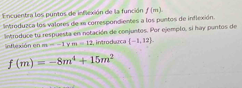 Encuentra los puntos de inflexión de la función f(m). 
Introduzca los valores de m correspondientes a los puntos de inflexión. 
Introduce tu respuesta en notación de conjuntos. Por ejemplo, si hay puntos de 
inflexión en m=-1 y m=12 , introduzca  -1,12.
f(m)=-8m^4+15m^2