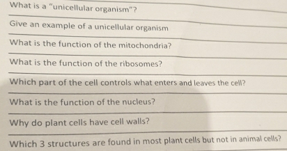 What is a “unicellular organism”? 
Give an example of a unicellular organism 
What is the function of the mitochondria? 
What is the function of the ribosomes? 
Which part of the cell controls what enters and leaves the cell? 
What is the function of the nucleus? 
Why do plant cells have cell walls? 
Which 3 structures are found in most plant cells but not in animal cells?