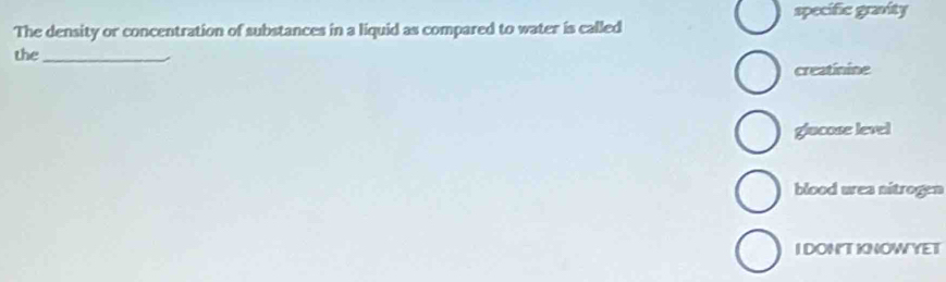 specific gravity
The density or concentration of substances in a liquid as compared to water is called
the_
creatinine
glacose level
blood urea nitrogen
IDONTKNOWYET