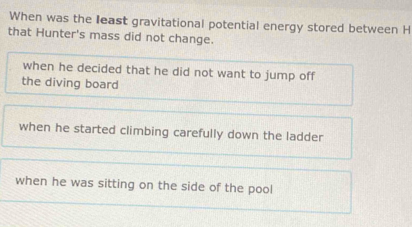 When was the least gravitational potential energy stored between H
that Hunter's mass did not change.
when he decided that he did not want to jump off
the diving board
when he started climbing carefully down the ladder
when he was sitting on the side of the pool