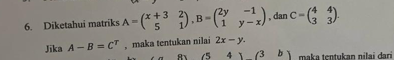 Diketahui matriks A=beginpmatrix x+3&2 5&1endpmatrix , B=beginpmatrix 2y&-1 1&y-xendpmatrix , dan C=beginpmatrix 4&4 3&3endpmatrix. 
Jika A-B=C^T , maka tentukan nilai 2x-y. 
8 (5 4 (3b) maka tentukan nilai dari