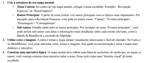 Crie a estrutura do seu mapa mental: 
。 Tema Central: No centro do seu mapa mental, coloque o tema escolhido. Exemplo: 'Revolução 
Francesa” ou “Brasil Império”. 
Ramos Principais: A partir do tema central, crie ramos principais com os tópicos mais importantes. Por 
exemplo, para a Revolução Francesa, você pode ter ramos como: "Causas", "Eventos principais", 
"Personagens", "Consequências". 
Sub-ramos: Detalhe ainda mais os ramos principais. Por exemplo, no ramo “Eventos principais”, você 
pode incluir sub-ramos com datas e informações mais detalhadas sobre cada evento relevante, como a 
Queda da Bastilha ou a ascensão de Napoleão. 
3. Utilize cores e imagens: A ideia é tornar o mapa mental visualmente interessante e fácil de entender. No Canva e 
no MindMeister, você pode adicionar cores, ícones e imagens. Isso ajuda na memorização e torna o mapa mais 
dinâmico e interativo. 
4. Construa uma narrativa lógica: O mapa mental deve refletir uma linha de raciocínio, de modo que, ao seguir os 
ramos, você consiga construir uma narrativa sobre o tema. Pense nele como uma "história visual" do tema 
escolhido.