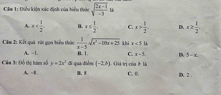 Điều kiện xác định của biểu thức sqrt(frac 2x-1)-3 là
A. x . x≤  1/2 . C. x> 1/2 . D. x≥  1/2 . 
B.
Câu 2: Kết quả rút gọn biểu thức  1/x-5 .sqrt(x^2-10x+25) khi x<5</tex> là
A. −1. B. 1. C. x-5. D. 5-x. 
Câu 3: Đồ thị hàm số y=2x^2 đi qua điểm (-2;b). Giá trị của b là
A. -8. B. 8. C. 0. D. 2.