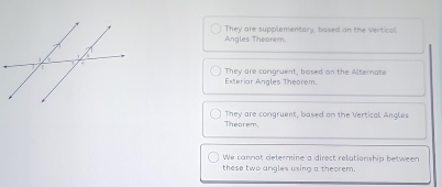 Angles Theorem They are supplementary, based on the Vertical.
Exteriar Angles Theorem. They are comgruent, bosed on the Alternate
Theorem They are congruent, based on the Vertical Angles
We cannot determine a direct relationship between
these two angles using a theorem.