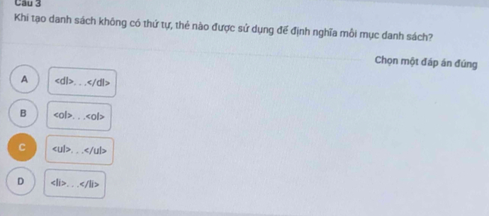 Khi tạo danh sách không có thứ tự, thẻ nào được sử dụng đế định nghĩa môi mục danh sách?
Chọn một đáp án đúng
A _ :/dl>
B <0l> _ ∠ O|>
C _ ∠ /ul>
D _