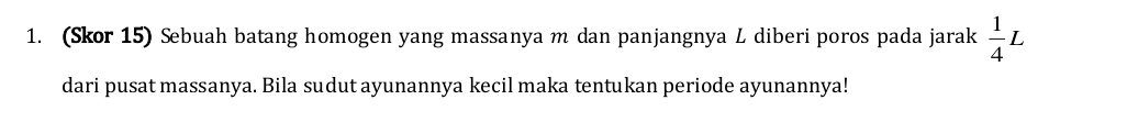 (Skor 15) Sebuah batang homogen yang massanya m dan panjangnya L diberi poros pada jarak  1/4 L
dari pusat massanya. Bila sudut ayunannya kecil maka tentukan periode ayunannya!