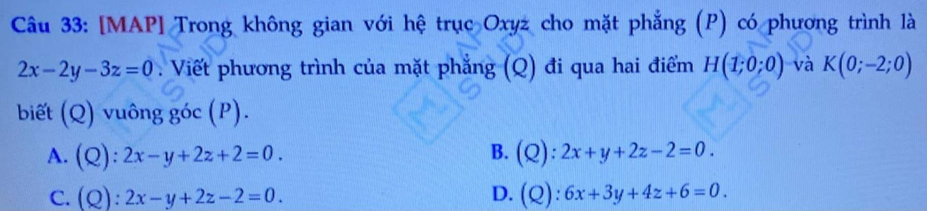 [MAP] Trong không gian với hệ trục Oxyz cho mặt phẳng (P) có phương trình là
2x-2y-3z=0 Viết phương trình của mặt phẳng (Q) đi qua hai điểm H(1;0;0) và K(0;-2;0)
biết (Q) vuông goc(P).
A. C
):2x-y+2z+2=0.
B. (Q):2x+y+2z-2=0.
C. (Q ):2x-y+2z-2=0. D. (Q):6x+3y+4z+6=0.